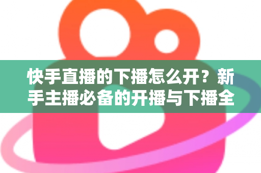 快手直播的下播怎么开?新手主播必备的开播与下播全流程实操指南 快手直播的下播怎么开?新手主播必备的开播与下播全流程实操指南