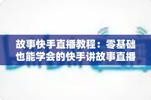 故事快手直播教程：零基础也能学会的快手讲故事直播全流程实战指南