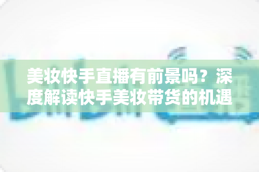 美妆快手直播有前景吗？深度解读快手美妆带货的机遇、挑战与破局之道