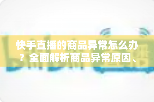 快手直播的商品异常怎么办？全面解析商品异常原因、处理步骤与预防指南