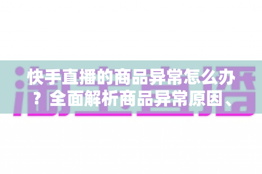 快手直播的商品异常怎么办？全面解析商品异常原因、处理步骤与预防指南