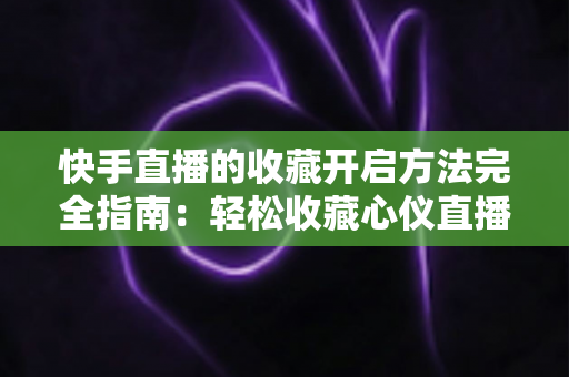 快手直播的收藏开启方法完全指南：轻松收藏心仪直播间，精彩内容永不错过