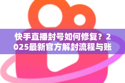 快手直播封号如何修复？2025最新官方解封流程与账号自救全攻略