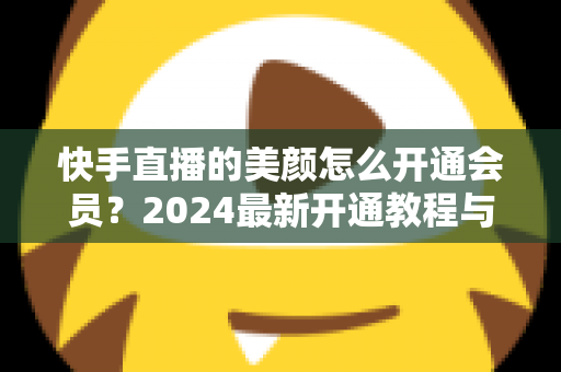 快手直播的美颜怎么开通会员？2024最新开通教程与常见问题全解析