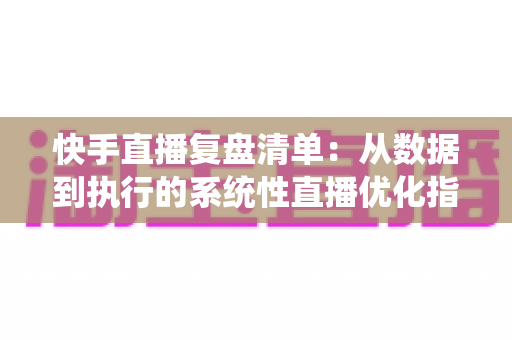 快手直播复盘清单：从数据到执行的系统性直播优化指南
