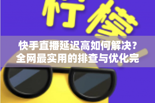 快手直播延迟高如何解决？全网最实用的排查与优化完整指南