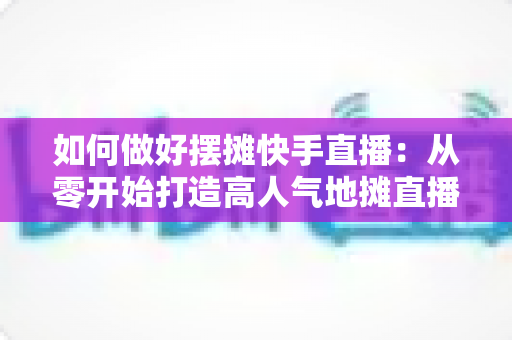 如何做好摆摊快手直播:从零开始打造高人气地摊直播的实战指南 如何做好摆摊快手直播:从零开始打造高人气地摊直播的实战指南