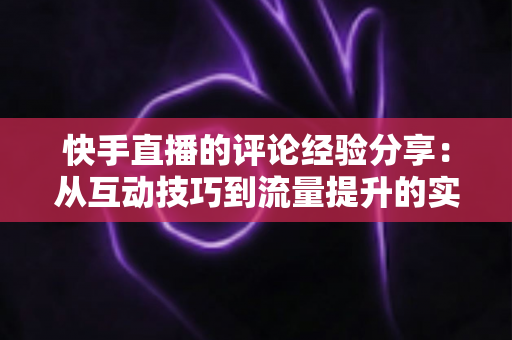 快手直播的评论经验分享：从互动技巧到流量提升的实战全攻略
