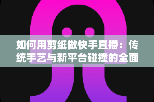 如何用剪纸做快手直播：传统手艺与新平台碰撞的全面实战指南