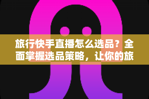 旅行快手直播怎么选品？全面掌握选品策略，让你的旅行直播间销量翻倍