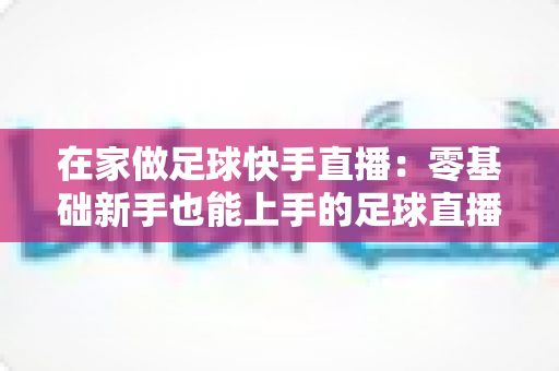 在家做足球快手直播：零基础新手也能上手的足球直播变现全攻略