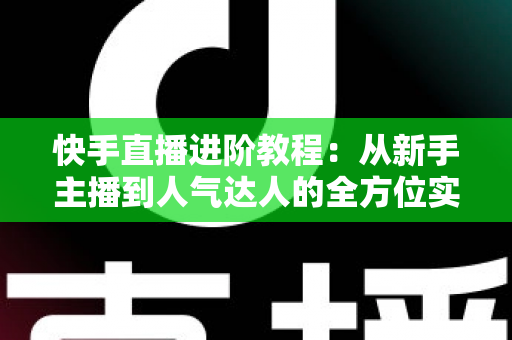 快手直播进阶教程：从新手主播到人气达人的全方位实战进阶指南