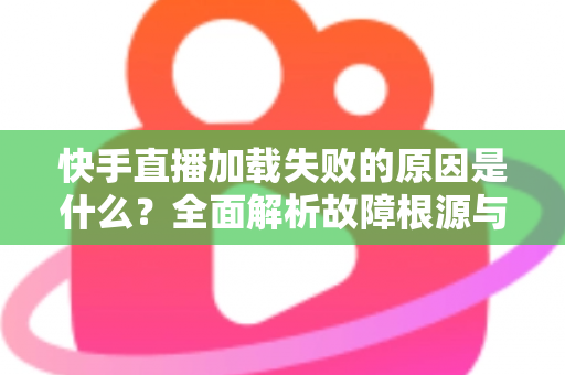 快手直播加载失败的原因是什么?全面解析故障根源与实用解决方法指南 快手直播加载失败的原因是什么?全面解析故障根源与实用解决方法指南