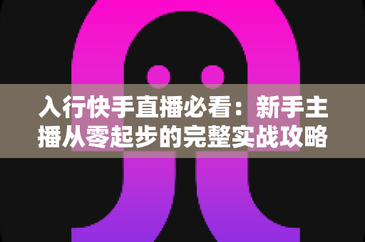 入行快手直播必看：新手主播从零起步的完整实战攻略