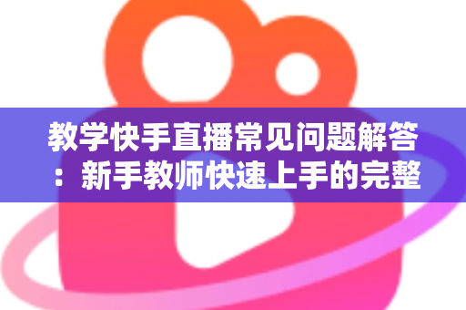 教学快手直播常见问题解答:新手教师快速上手的完整运营指南 教学快手直播常见问题解答:新手教师快速上手的完整运营指南