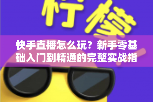 快手直播怎么玩？新手零基础入门到精通的完整实战指南