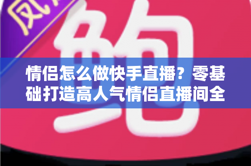 情侣怎么做快手直播？零基础打造高人气情侣直播间全攻略