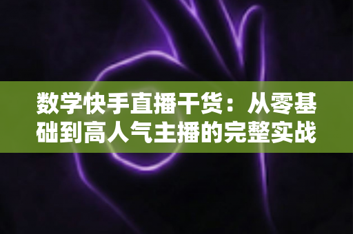 数学快手直播干货：从零基础到高人气主播的完整实战指南