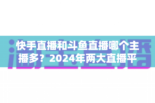 快手直播和斗鱼直播哪个主播多?2024年两大直播平台主播规模与生态全面对比解析 快手直播和斗鱼直播哪个主播多?2024年两大直播平台主播规模与生态全面对比解析