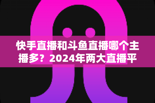 快手直播和斗鱼直播哪个主播多？2024年两大直播平台主播规模与生态全面对比解析