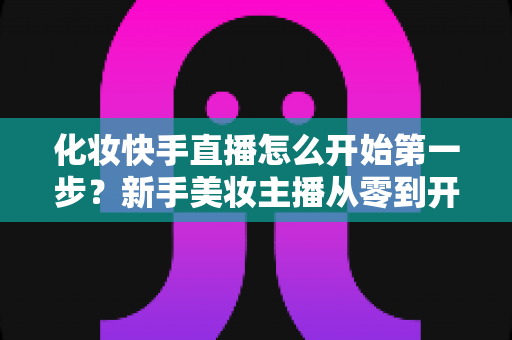 化妆快手直播怎么开始第一步？新手美妆主播从零到开播的完整实战指南