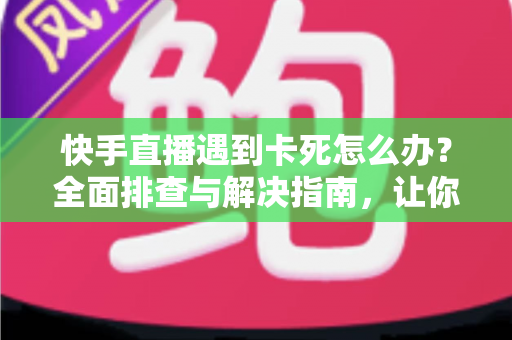 快手直播遇到卡死怎么办？全面排查与解决指南，让你直播流畅不中断