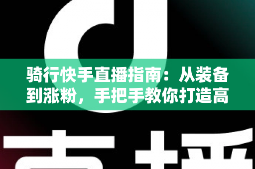 骑行快手直播指南:从装备到涨粉,手把手教你打造高人气骑行直播间 骑行快手直播指南:从装备到涨粉,手把手教你打造高人气骑行直播间