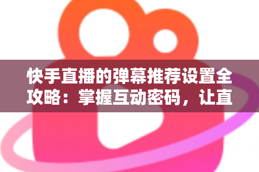 快手直播的弹幕推荐设置全攻略：掌握互动密码，让直播更精彩