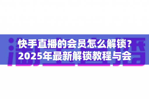 快手直播的会员怎么解锁?2025年最新解锁教程与会员权益详解 快手直播的会员怎么解锁?2025年最新解锁教程与会员权益详解