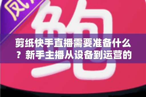 剪纸快手直播需要准备什么？新手主播从设备到运营的全方位开播指南