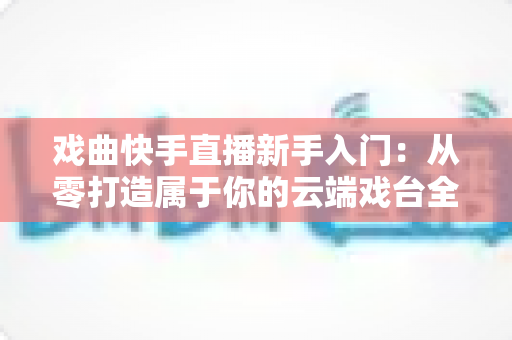 戏曲快手直播新手入门：从零打造属于你的云端戏台全攻略