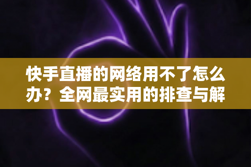 快手直播的网络用不了怎么办?全网最实用的排查与解决指南 快手直播的网络用不了怎么办?全网最实用的排查与解决指南