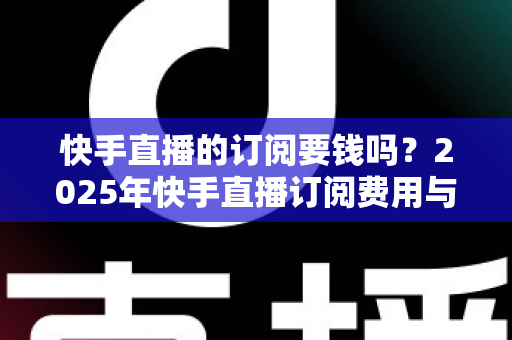 快手直播的订阅要钱吗?2025年快手直播订阅费用与权益完全解析指南 快手直播的订阅要钱吗?2025年快手直播订阅费用与权益完全解析指南
