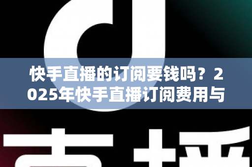 快手直播的订阅要钱吗?2025年快手直播订阅费用与权益完全解析指南 快手直播的订阅要钱吗?2025年快手直播订阅费用与权益完全解析指南