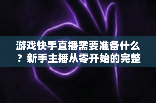 游戏快手直播需要准备什么?新手主播从零开始的完整开播指南与装备清单 游戏快手直播需要准备什么?新手主播从零开始的完整开播指南与装备清单