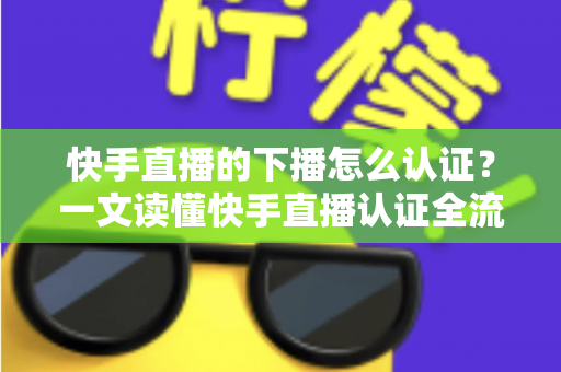 快手直播的下播怎么认证？一文读懂快手直播认证全流程与下播后操作指南