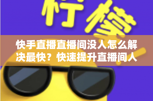 快手直播直播间没人怎么解决最快?快速提升直播间人气的实用指南 快手直播直播间没人怎么解决最快?快速提升直播间人气的实用指南