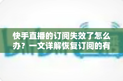 快手直播的订阅失效了怎么办？一文详解恢复订阅的有效方法与预防技巧
