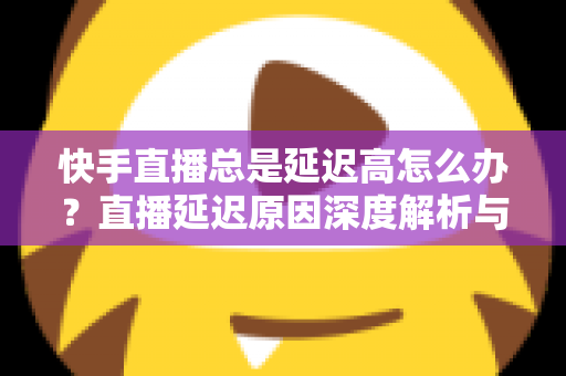 快手直播总是延迟高怎么办？直播延迟原因深度解析与实用优化技巧全指南