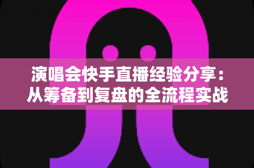 演唱会快手直播经验分享:从筹备到复盘的全流程实战指南 演唱会快手直播经验分享:从筹备到复盘的全流程实战指南