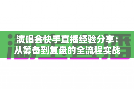 演唱会快手直播经验分享：从筹备到复盘的全流程实战指南