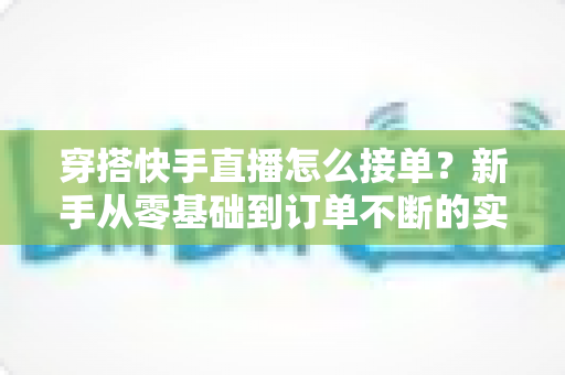 穿搭快手直播怎么接单？新手从零基础到订单不断的实战接单全攻略