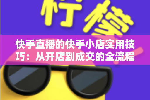 快手直播的快手小店实用技巧：从开店到成交的全流程带货运营指南