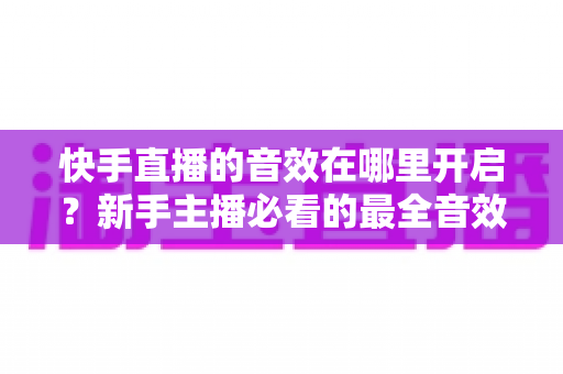 快手直播的音效在哪里开启？新手主播必看的最全音效设置指南与实操教程