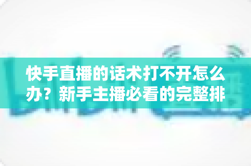 快手直播的话术打不开怎么办？新手主播必看的完整排查与解决指南