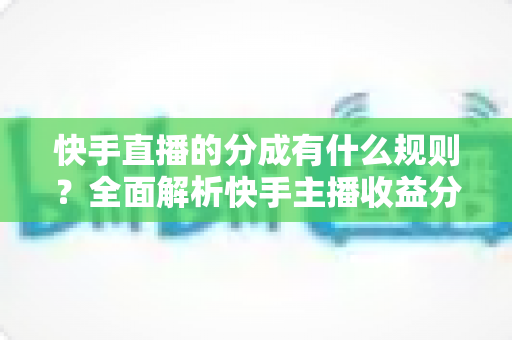 快手直播的分成有什么规则？全面解析快手主播收益分成比例、提现流程与增收技巧