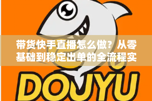 带货快手直播怎么做？从零基础到稳定出单的全流程实战指南
