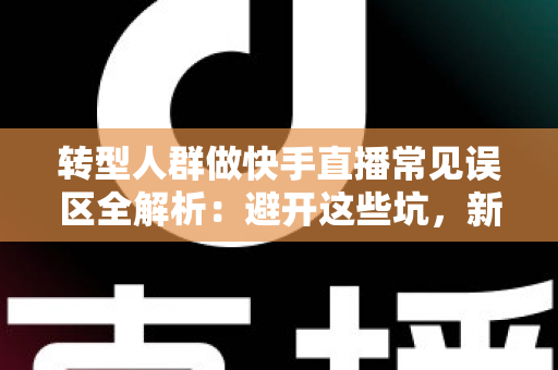 转型人群做快手直播常见误区全解析：避开这些坑，新手也能快速起号变现