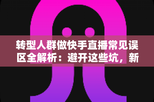 转型人群做快手直播常见误区全解析：避开这些坑，新手也能快速起号变现