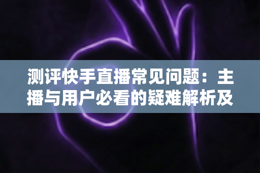 测评快手直播常见问题：主播与用户必看的疑难解析及实用解决方案指南